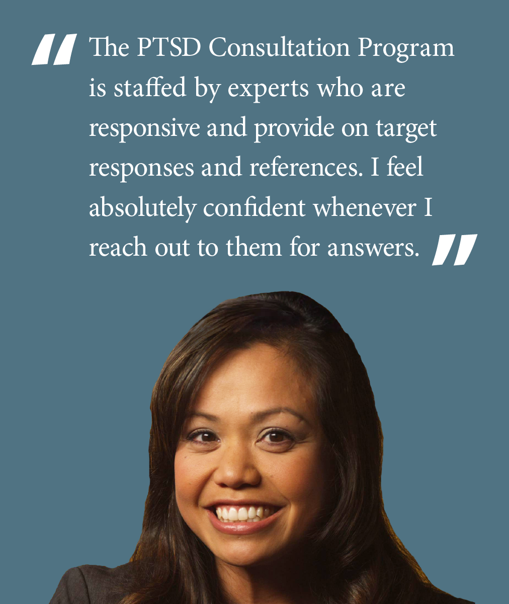 The PTSD Consultation Program is staffed by experts who are responsive and provide on target responses and references.  I feel absolutely confident whenever I reach out to them for answers.